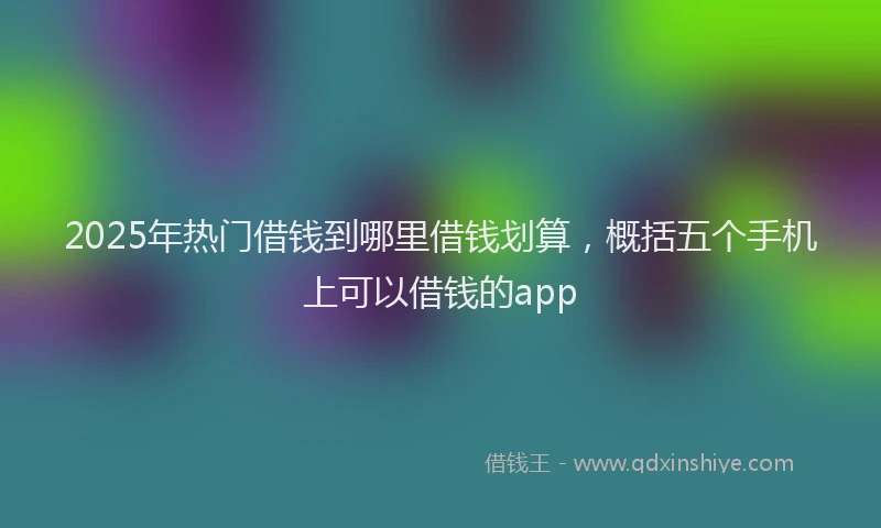 2025年热门借钱到哪里借钱划算，概括五个手机上可以借钱的app