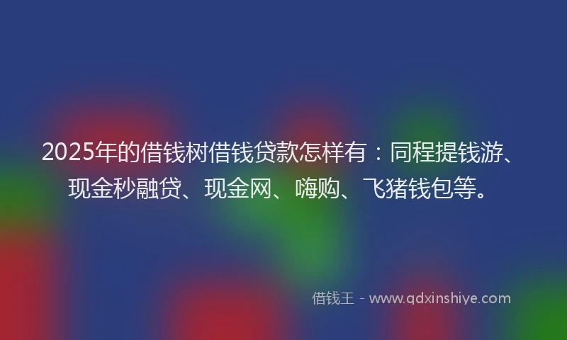 2025年的借钱树借钱贷款怎样有：同程提钱游、现金秒融贷、现金网、嗨购、飞猪钱包等。