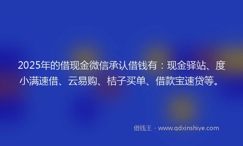 2025年的借现金微信承认借钱有：现金驿站、度小满速借、云易购、桔子买单、借款宝速贷等。