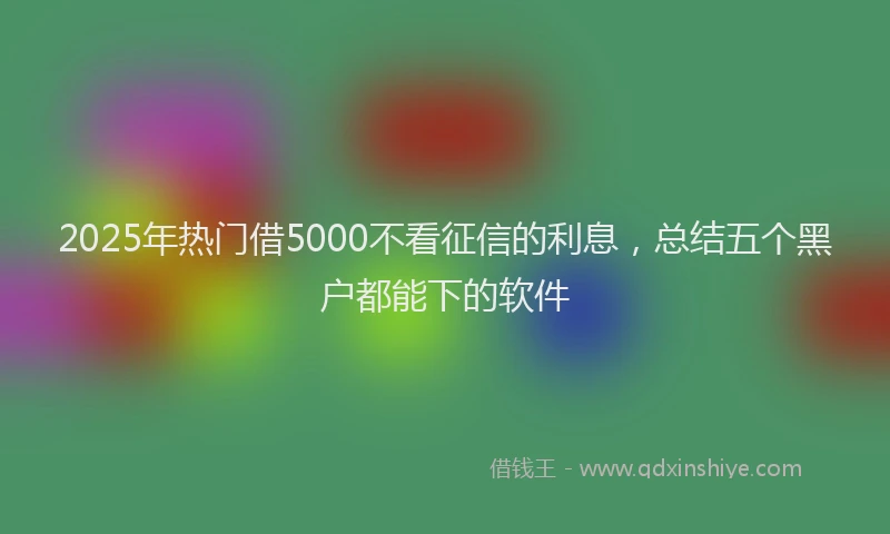 2025年热门借5000不看征信的利息，总结五个黑户都能下的软件