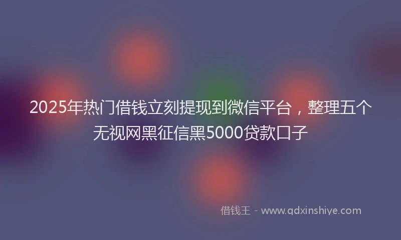 2025年热门借钱立刻提现到微信平台，整理五个无视网黑征信黑5000贷款口子
