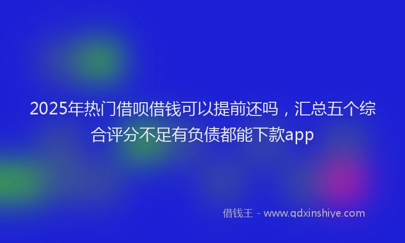 2025年热门借呗借钱可以提前还吗，汇总五个综合评分不足有负债都能下款app