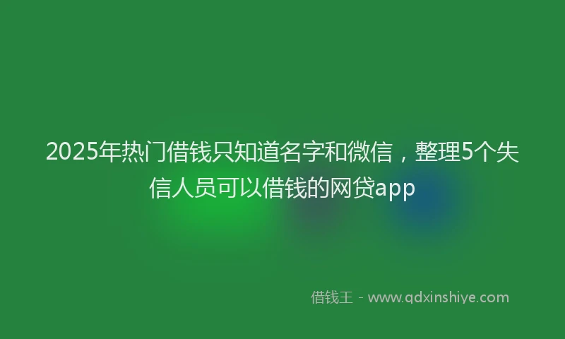 2025年热门借钱只知道名字和微信，整理5个失信人员可以借钱的网贷app