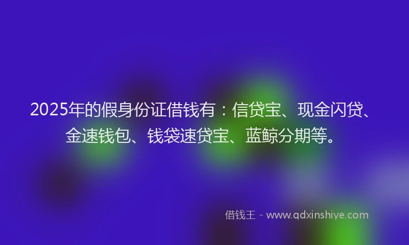 2025年的假身份证借钱有：信贷宝、现金闪贷、金速钱包、钱袋速贷宝、蓝鲸分期等。