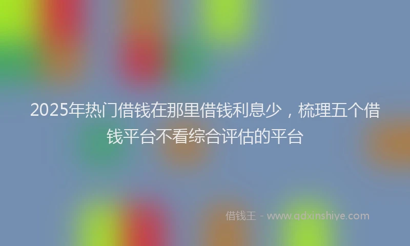 2025年热门借钱在那里借钱利息少，梳理五个借钱平台不看综合评估的平台