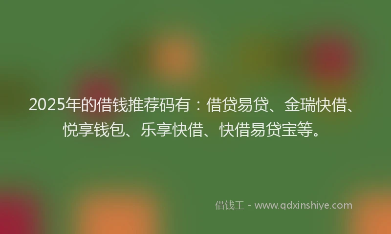 2025年的借钱推荐码有：借贷易贷、金瑞快借、悦享钱包、乐享快借、快借易贷宝等。