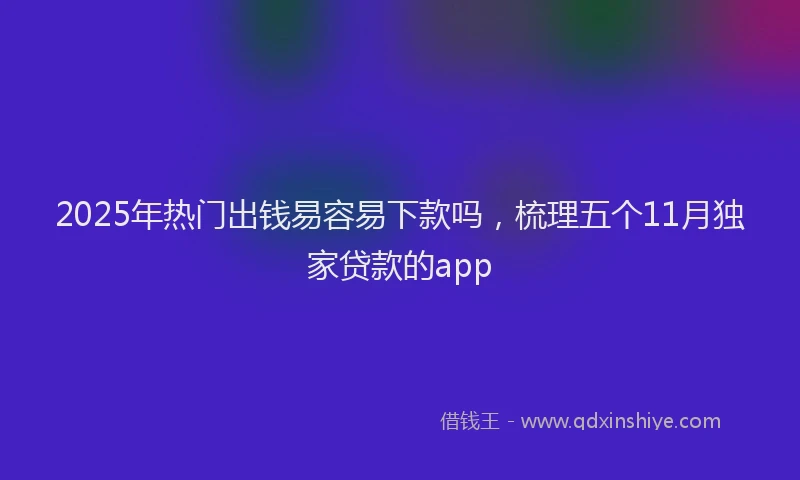 2025年热门出钱易容易下款吗，梳理五个11月独家贷款的app