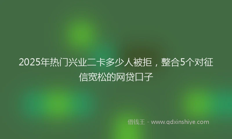 2025年热门兴业二卡多少人被拒，整合5个对征信宽松的网贷口子