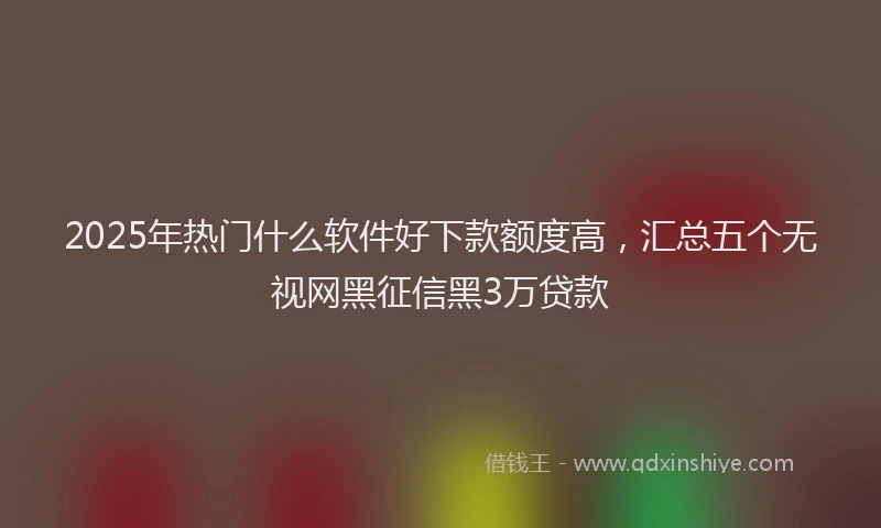 2025年热门什么软件好下款额度高，汇总五个无视网黑征信黑3万贷款
