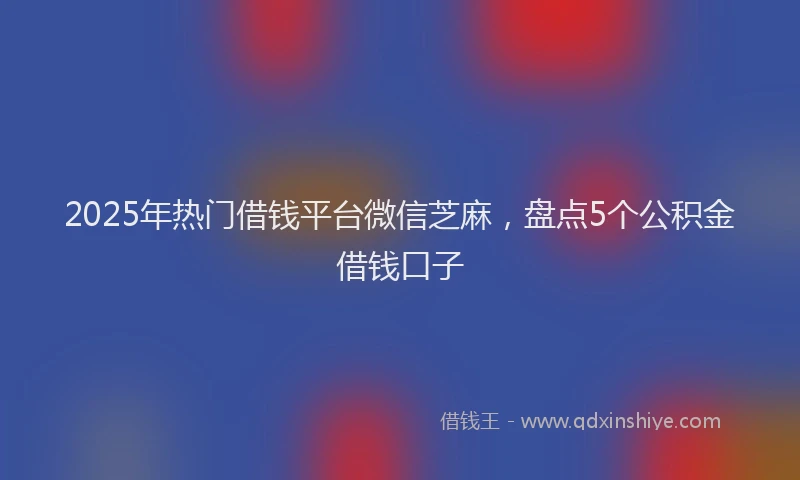 2025年热门借钱平台微信芝麻，盘点5个公积金借钱口子