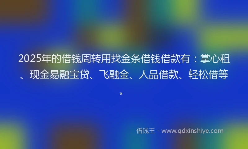 2025年的借钱周转用找金条借钱借款有：掌心租、现金易融宝贷、飞融金、人品借款、轻松借等。