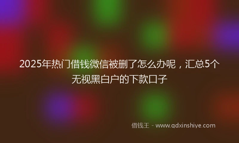 2025年热门借钱微信被删了怎么办呢，汇总5个无视黑白户的下款口子