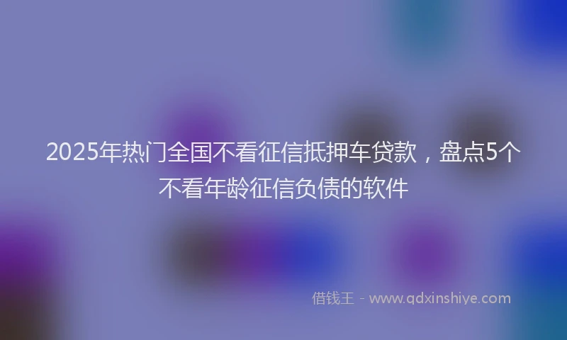 2025年热门全国不看征信抵押车贷款，盘点5个不看年龄征信负债的软件