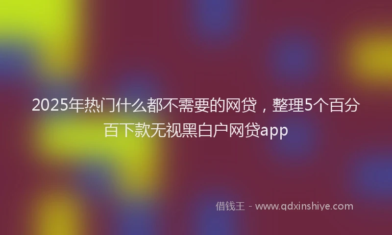 2025年热门什么都不需要的网贷，整理5个百分百下款无视黑白户网贷app