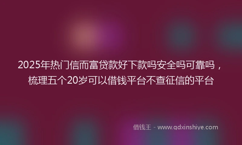 2025年热门信而富贷款好下款吗安全吗可靠吗，梳理五个20岁可以借钱平台不查征信的平台