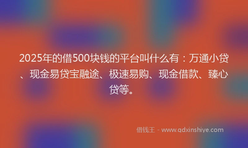 2025年的借500块钱的平台叫什么有：万通小贷、现金易贷宝融途、极速易购、现金借款、臻心贷等。