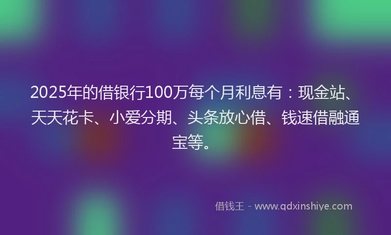 2025年的借银行100万每个月利息有：现金站、天天花卡、小爱分期、头条放心借、钱速借融通宝等。
