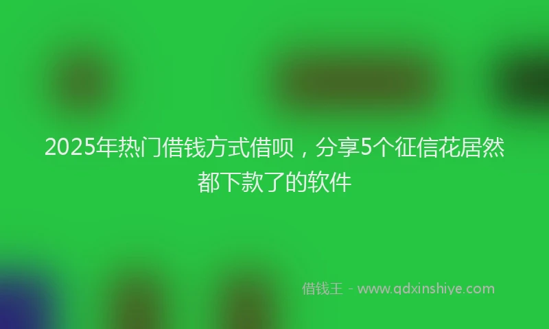 2025年热门借钱方式借呗，分享5个征信花居然都下款了的软件