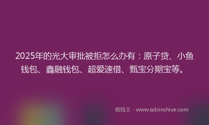 2025年的光大审批被拒怎么办有：原子贷、小鱼钱包、鑫融钱包、超爱速借、甄宝分期宝等。