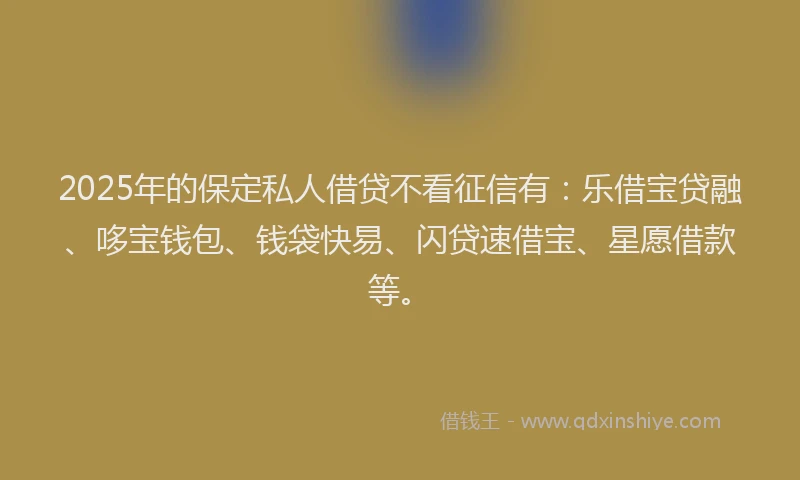2025年的保定私人借贷不看征信有：乐借宝贷融、哆宝钱包、钱袋快易、闪贷速借宝、星愿借款等。