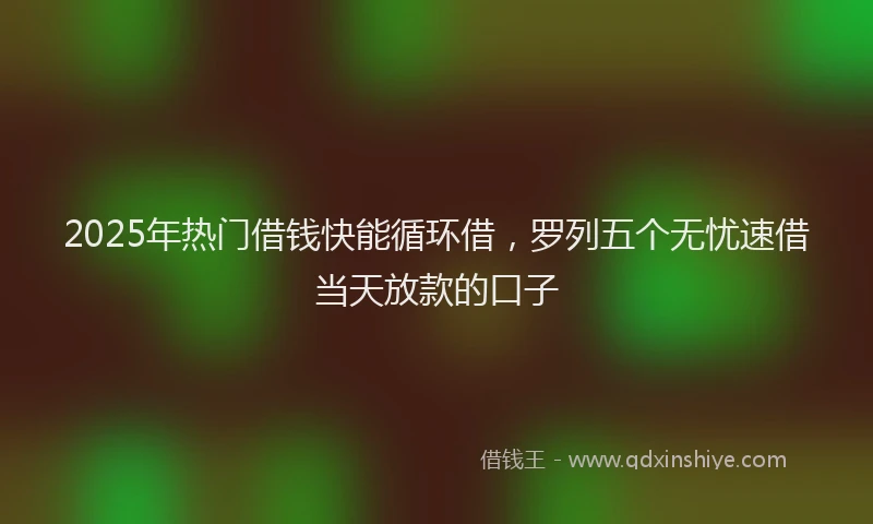 2025年热门借钱快能循环借，罗列五个无忧速借当天放款的口子