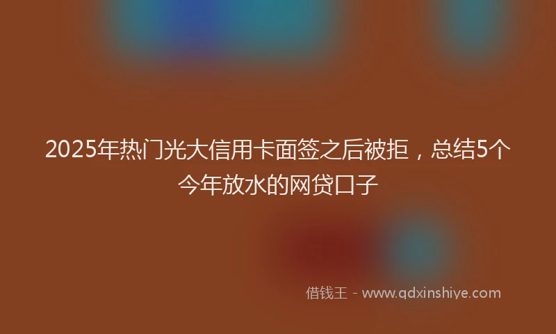 2025年热门光大信用卡面签之后被拒，总结5个今年放水的网贷口子