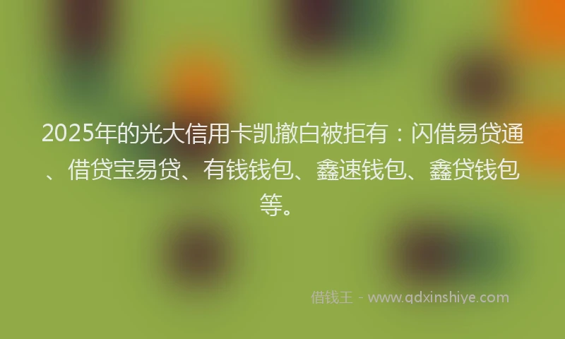 2025年的光大信用卡凯撤白被拒有：闪借易贷通、借贷宝易贷、有钱钱包、鑫速钱包、鑫贷钱包等。