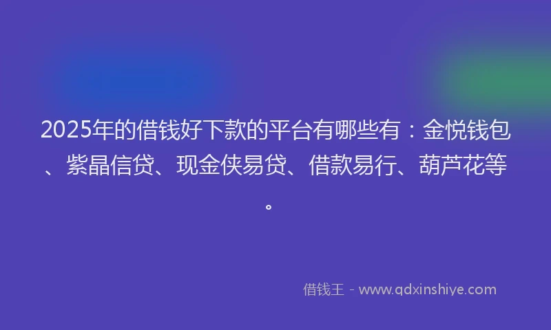 2025年的借钱好下款的平台有哪些有：金悦钱包、紫晶信贷、现金侠易贷、借款易行、葫芦花等。