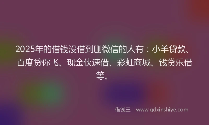 2025年的借钱没借到删微信的人有：小羊贷款、百度贷你飞、现金侠速借、彩虹商城、钱贷乐借等。
