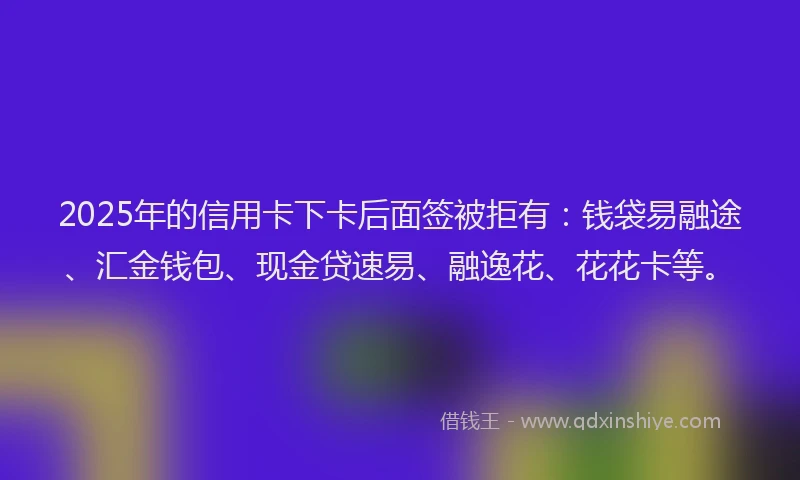 2025年的信用卡下卡后面签被拒有：钱袋易融途、汇金钱包、现金贷速易、融逸花、花花卡等。
