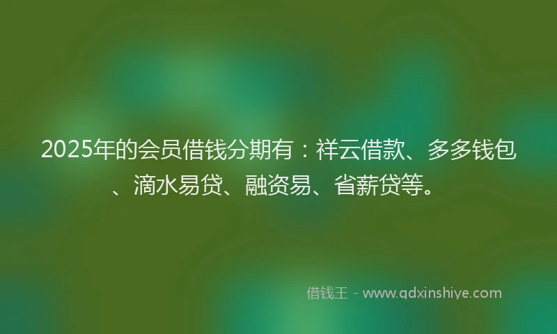 2025年的会员借钱分期有：祥云借款、多多钱包、滴水易贷、融资易、省薪贷等。