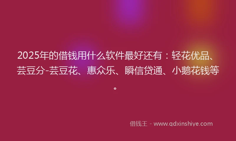 2025年的借钱用什么软件最好还有：轻花优品、芸豆分-芸豆花、惠众乐、瞬信贷通、小鹅花钱等。
