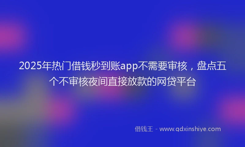 2025年热门借钱秒到账app不需要审核，盘点五个不审核夜间直接放款的网贷平台