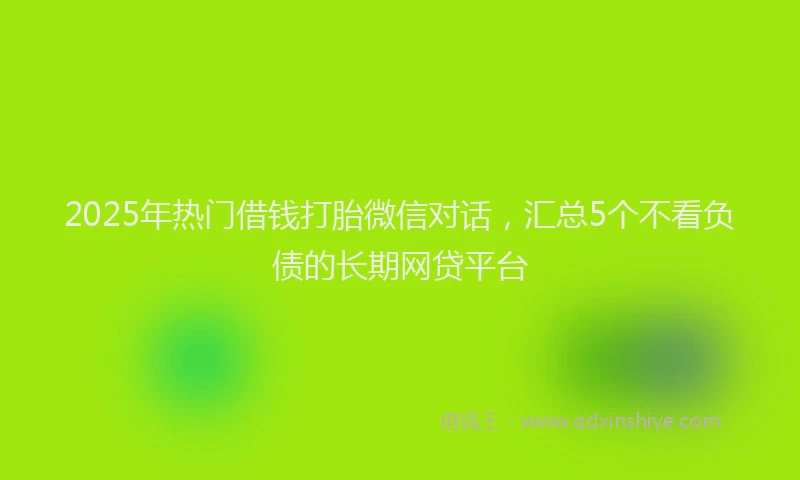 2025年热门借钱打胎微信对话，汇总5个不看负债的长期网贷平台