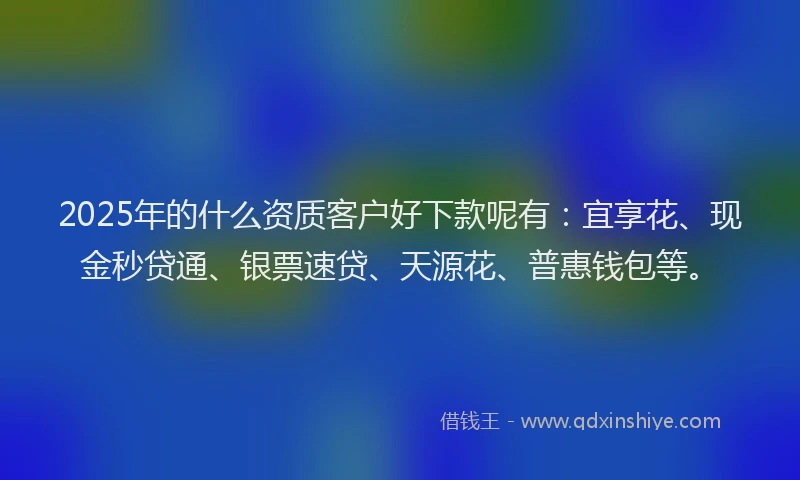 2025年的什么资质客户好下款呢有：宜享花、现金秒贷通、银票速贷、天源花、普惠钱包等。