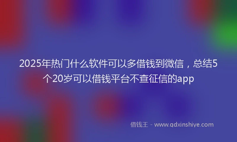 2025年热门什么软件可以多借钱到微信，总结5个20岁可以借钱平台不查征信的app
