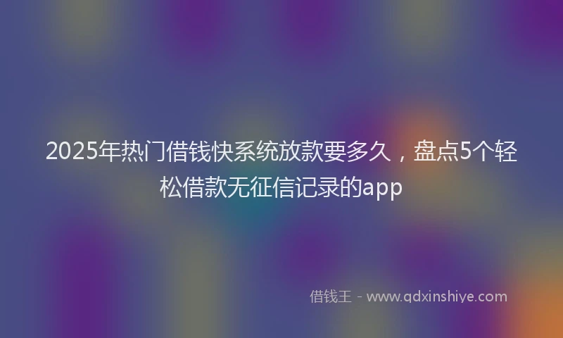 2025年热门借钱快系统放款要多久，盘点5个轻松借款无征信记录的app