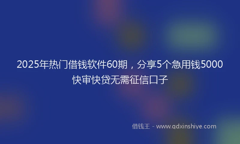 2025年热门借钱软件60期，分享5个急用钱5000快审快贷无需征信口子