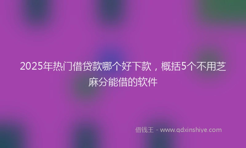 2025年热门借贷款哪个好下款，概括5个不用芝麻分能借的软件