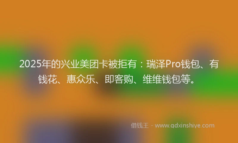 2025年的兴业美团卡被拒有：瑞泽Pro钱包、有钱花、惠众乐、即客购、维维钱包等。