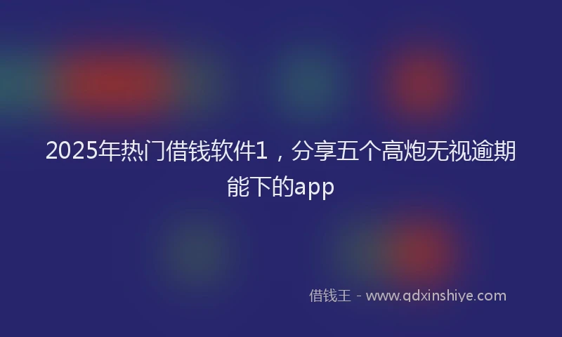 2025年热门借钱软件1，分享五个高炮无视逾期能下的app