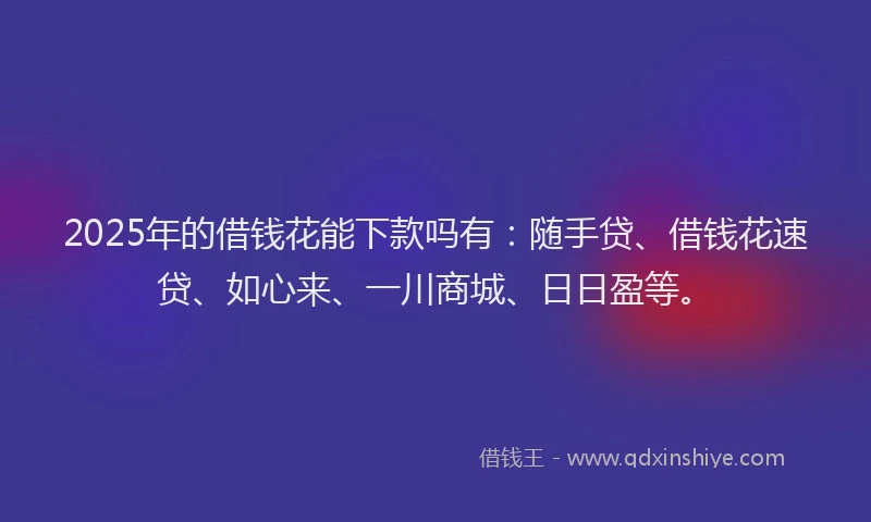 2025年的借钱花能下款吗有：随手贷、借钱花速贷、如心来、一川商城、日日盈等。
