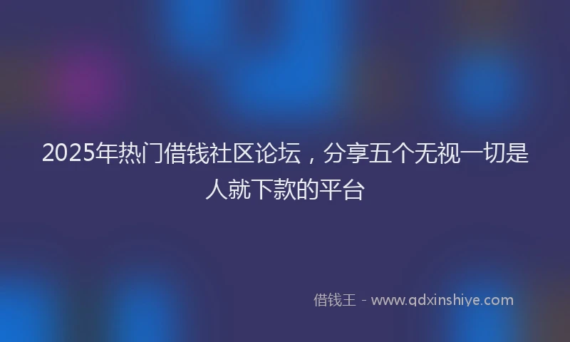 2025年热门借钱社区论坛，分享五个无视一切是人就下款的平台