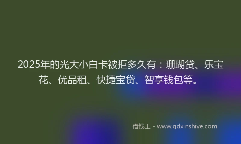 2025年的光大小白卡被拒多久有：珊瑚贷、乐宝花、优品租、快捷宝贷、智享钱包等。