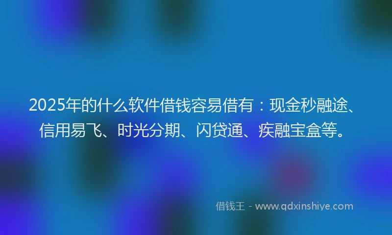 2025年的什么软件借钱容易借有：现金秒融途、信用易飞、时光分期、闪贷通、疾融宝盒等。