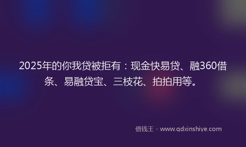 2025年的你我贷被拒有：现金快易贷、融360借条、易融贷宝、三枝花、拍拍用等。