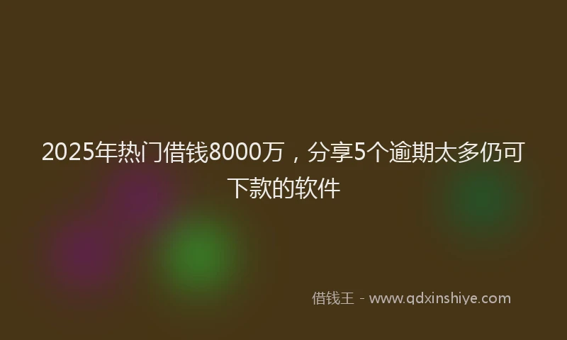 2025年热门借钱8000万，分享5个逾期太多仍可下款的软件