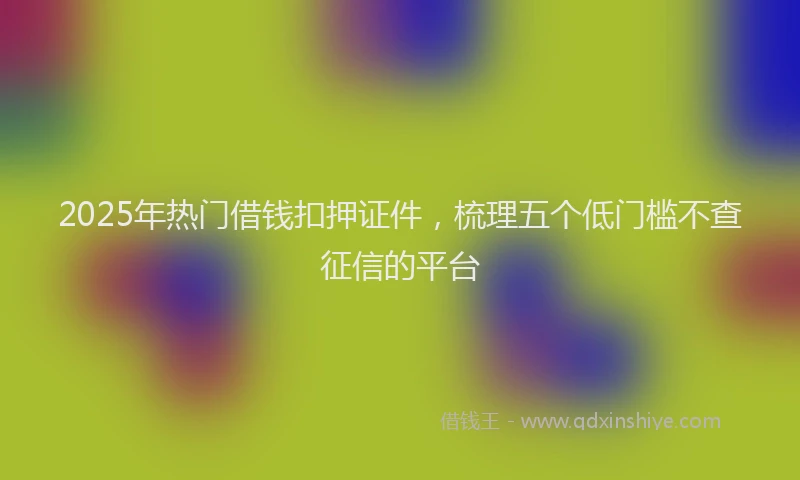 2025年热门借钱扣押证件，梳理五个低门槛不查征信的平台