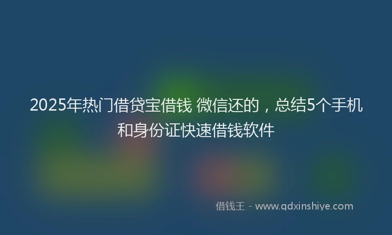 2025年热门借贷宝借钱 微信还的，总结5个手机和身份证快速借钱软件