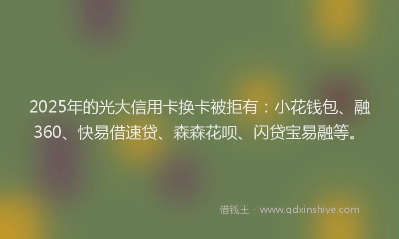 2025年的光大信用卡换卡被拒有：小花钱包、融360、快易借速贷、森森花呗、闪贷宝易融等。